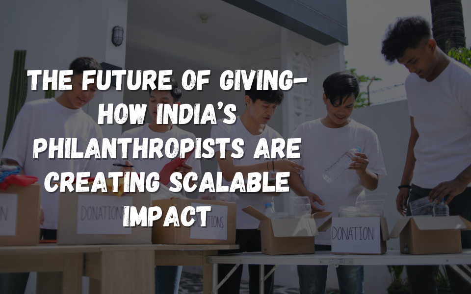 The Future of Giving- How India’s Philanthropists Are Creating Scalable Impact